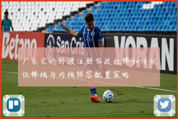 广东宏远外援注册临近杜锋如何优化锋线与内线阵容配置策略