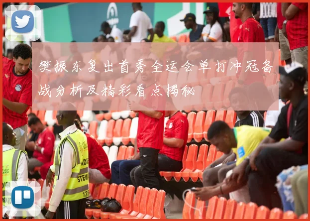 樊振东复出首秀全运会单打冲冠备战分析及精彩看点揭秘