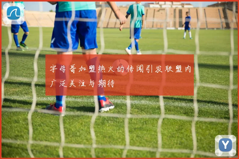字母哥加盟热火的传闻引发联盟内广泛关注与期待