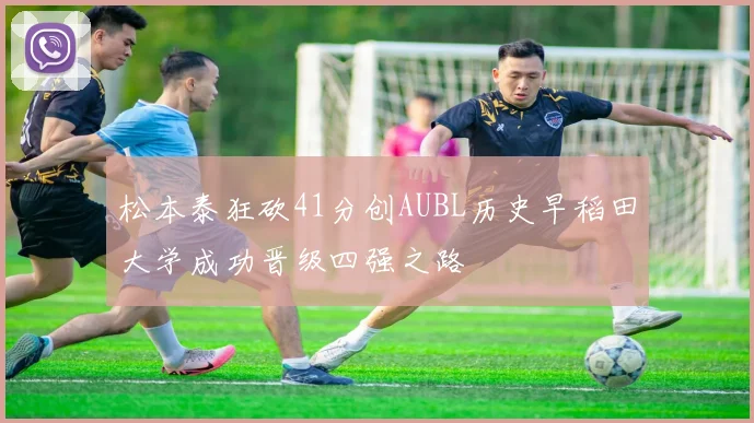 松本泰狂砍41分创AUBL历史早稻田大学成功晋级四强之路
