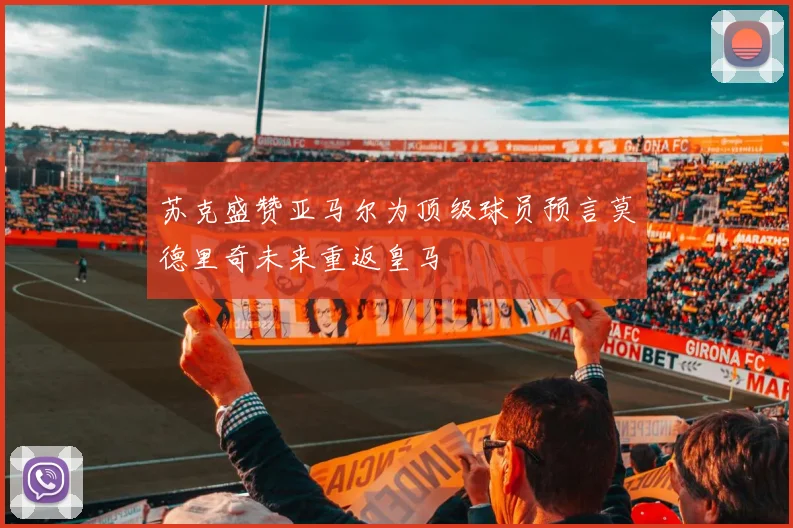 苏克盛赞亚马尔为顶级球员预言莫德里奇未来重返皇马