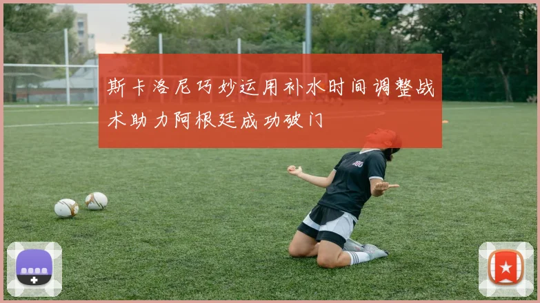 斯卡洛尼巧妙运用补水时间调整战术助力阿根廷成功破门