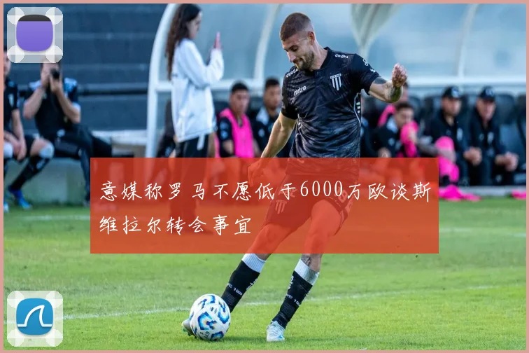 意媒称罗马不愿低于6000万欧谈斯维拉尔转会事宜