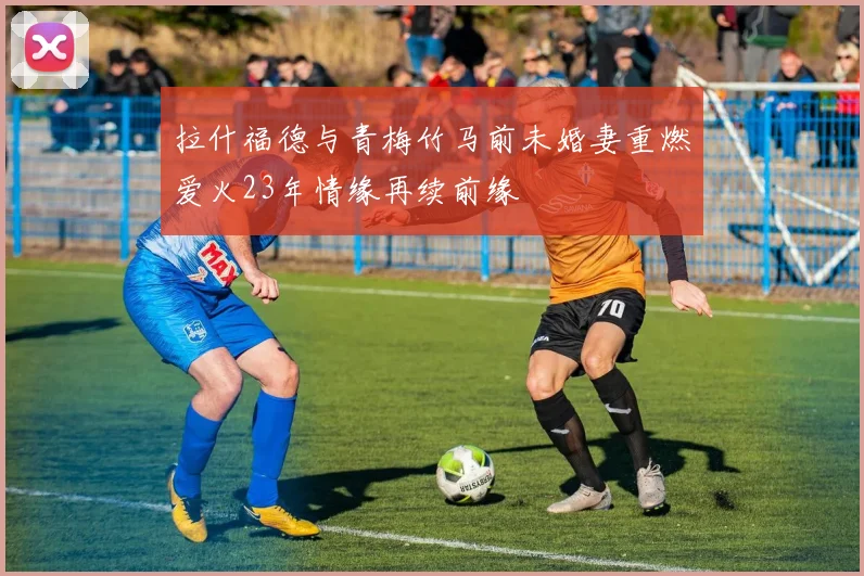 拉什福德与青梅竹马前未婚妻重燃爱火23年情缘再续前缘