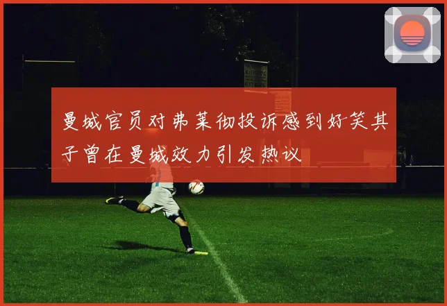 曼城官员对弗莱彻投诉感到好笑其子曾在曼城效力引发热议