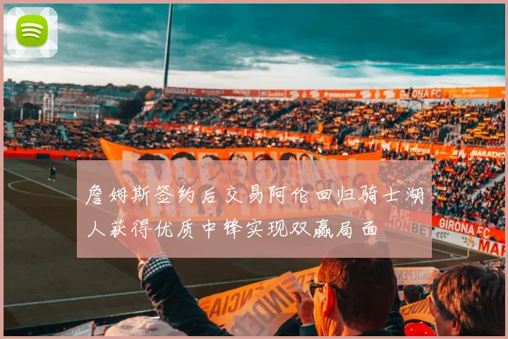 詹姆斯签约后交易阿伦回归骑士湖人获得优质中锋实现双赢局面