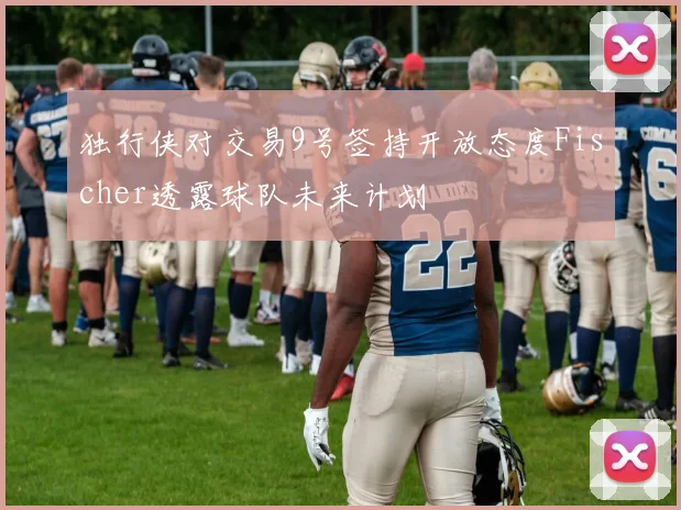 独行侠对交易9号签持开放态度Fischer透露球队未来计划