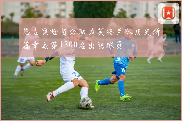 恩古莫哈首秀助力英格兰队历史新篇章成第1300名出场球员