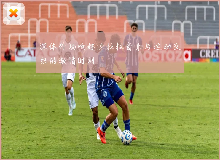 深体外场响起沙拉拉音乐与运动交织的激情时刻