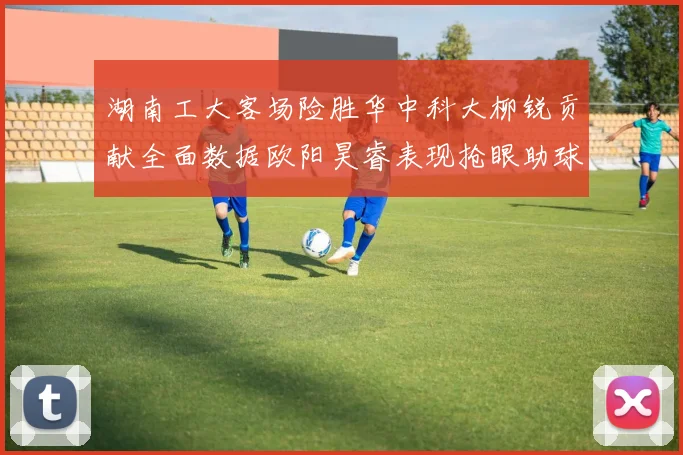 湖南工大客场险胜华中科大柳锐贡献全面数据欧阳昊睿表现抢眼助球队取胜
