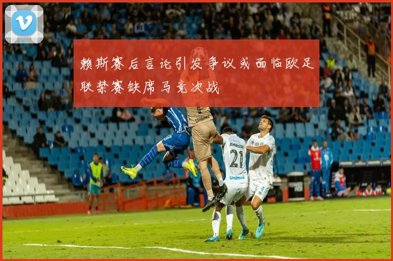 赖斯赛后言论引发争议或面临欧足联禁赛缺席马竞次战